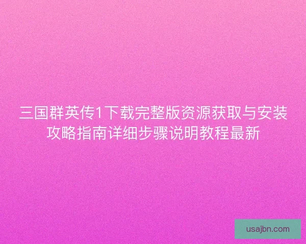 三国群英传1下载完整版资源获取与安装攻略指南详细步骤说明教程最新