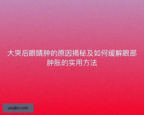 大哭后眼睛肿的原因揭秘及如何缓解眼部肿胀的实用方法