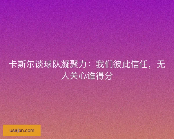 卡斯尔谈球队凝聚力：我们彼此信任，无人关心谁得分
