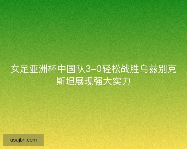 女足亚洲杯中国队3-0轻松战胜乌兹别克斯坦展现强大实力