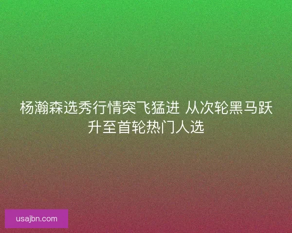杨瀚森选秀行情突飞猛进 从次轮黑马跃升至首轮热门人选