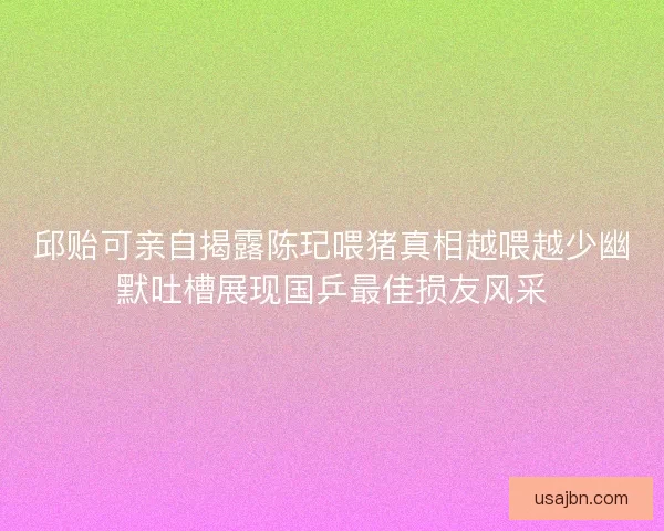 邱贻可亲自揭露陈玘喂猪真相越喂越少幽默吐槽展现国乒最佳损友风采