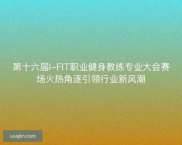 第十六届I-FIT职业健身教练专业大会赛场火热角逐引领行业新风潮