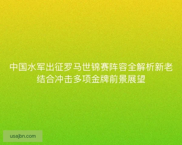 中国水军出征罗马世锦赛阵容全解析新老结合冲击多项金牌前景展望