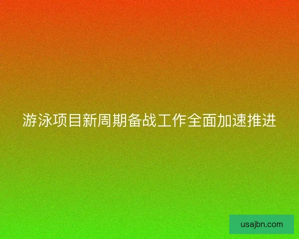 游泳项目新周期备战工作全面加速推进