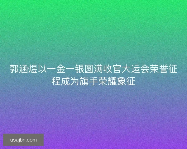 郭涵煜以一金一银圆满收官大运会荣誉征程成为旗手荣耀象征