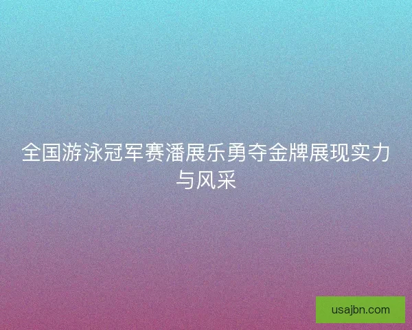 全国游泳冠军赛潘展乐勇夺金牌展现实力与风采