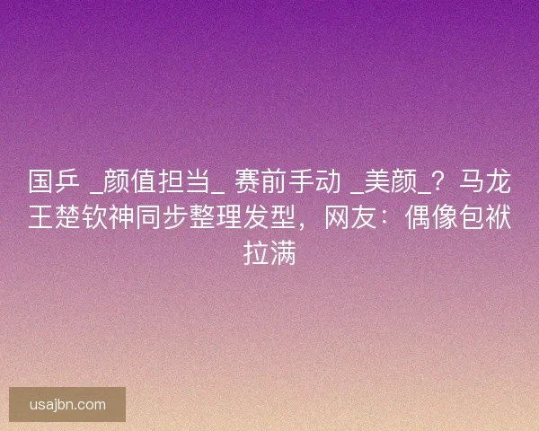 国乒 _颜值担当_ 赛前手动 _美颜_？马龙王楚钦神同步整理发型，网友：偶像包袱拉满