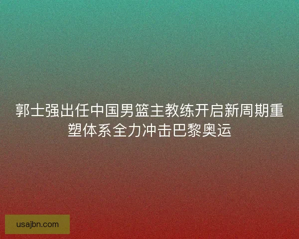 郭士强出任中国男篮主教练开启新周期重塑体系全力冲击巴黎奥运