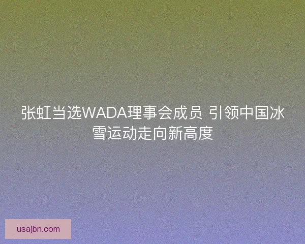 张虹当选WADA理事会成员 引领中国冰雪运动走向新高度